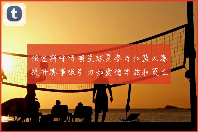 帕金斯呼吁明星球员参与扣篮大赛提升赛事吸引力如爱德华兹和莫兰特等人