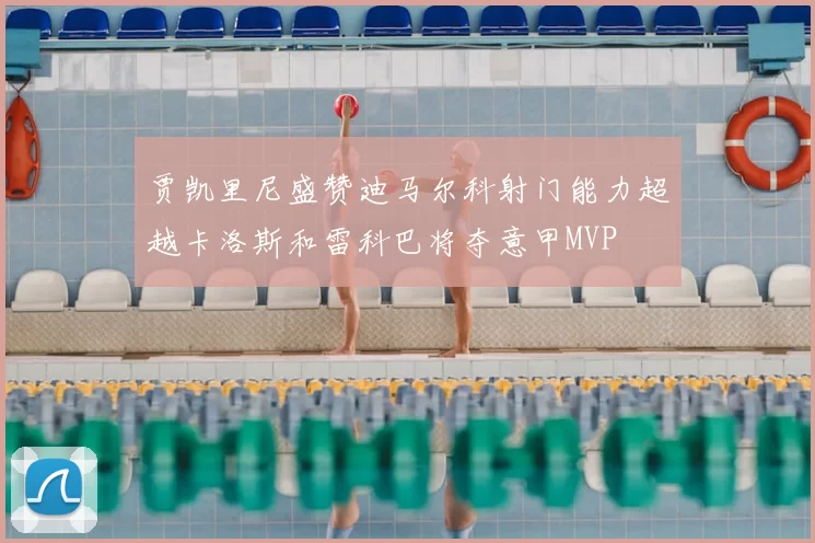 贾凯里尼盛赞迪马尔科射门能力超越卡洛斯和雷科巴将夺意甲MVP