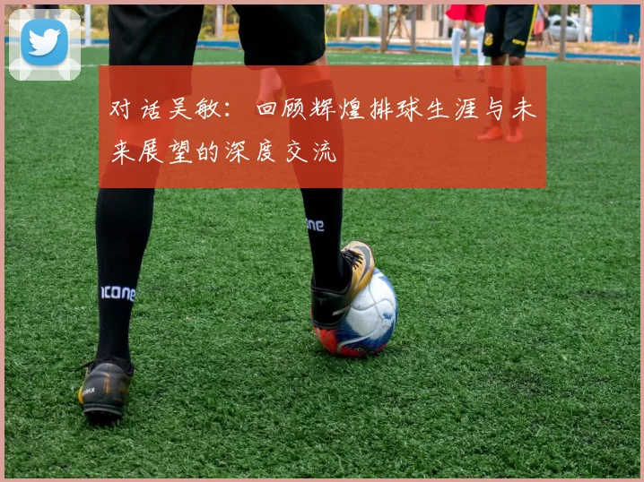对话吴敏:回顾辉煌排球生涯与未来展望的深度交流