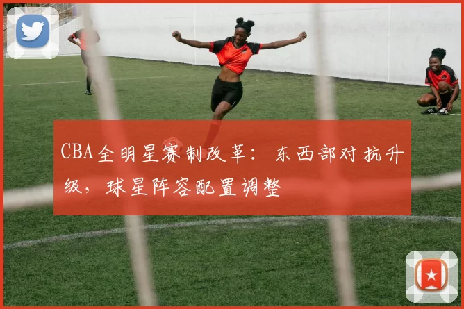 CBA全明星赛制改革：东西部对抗升级，球星阵容配置调整
