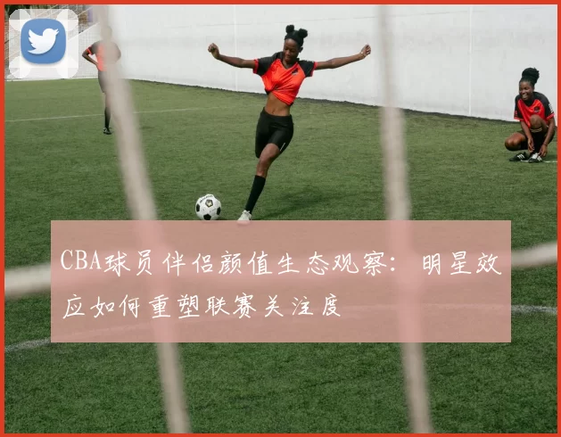 CBA球员伴侣颜值生态观察:明星效应如何重塑联赛关注度