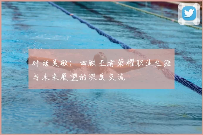 对话吴敏:回顾王者荣耀职业生涯与未来展望的深度交流