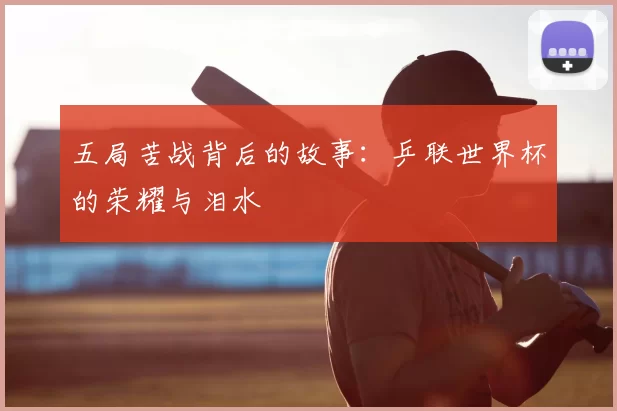 五局苦战背后的故事:乒联世界杯的荣耀与泪水