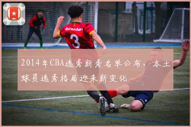 2014年CBA选秀新秀名单公布，本土球员选秀格局迎来新变化