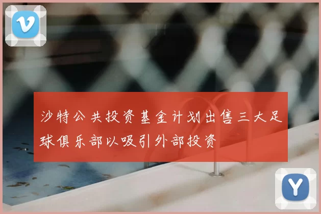 沙特公共投资基金计划出售三大足球俱乐部以吸引外部投资