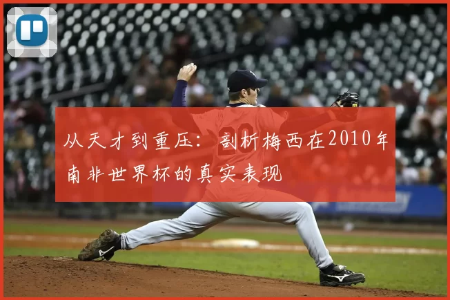 从天才到重压：剖析梅西在2010年南非世界杯的真实表现