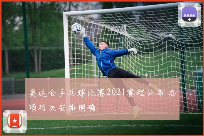 奥运会乒乓球比赛2021赛程公布 各项对决安排明确