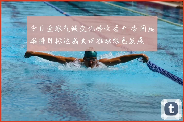 今日全球气候变化峰会召开 各国就减排目标达成共识推动绿色发展