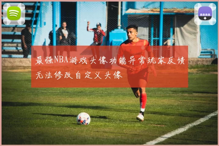 最强NBA游戏头像功能异常玩家反馈无法修改自定义头像