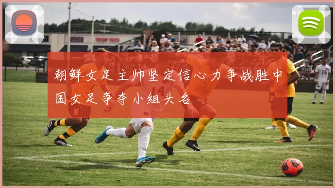 朝鲜女足主帅坚定信心力争战胜中国女足争夺小组头名