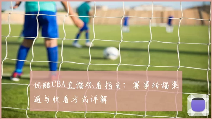 优酷CBA直播观看指南:赛事转播渠道与收看方式详解