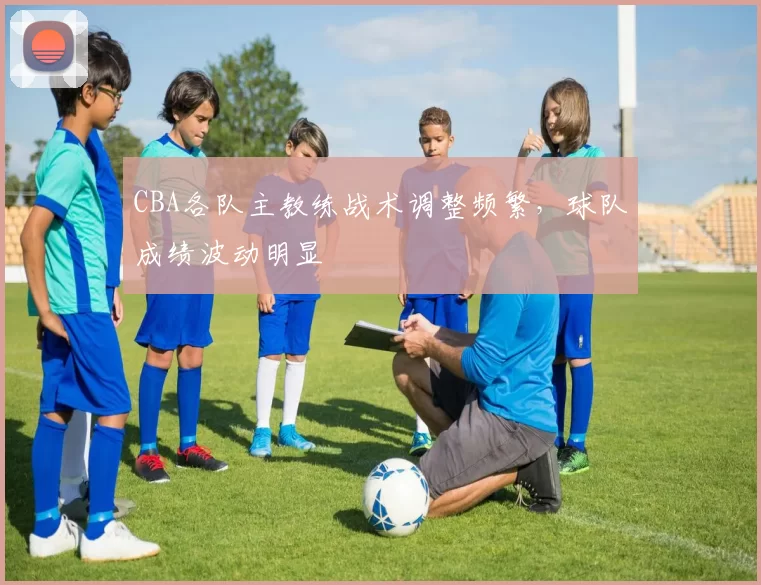 CBA各队主教练战术调整频繁,球队成绩波动明显