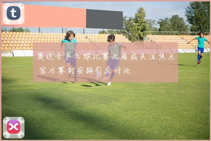 奥运会乒乓球比赛几局成关注焦点 官方赛制安排引发讨论