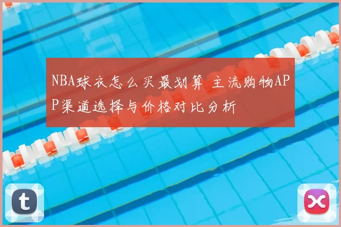 NBA球衣怎么买最划算 主流购物APP渠道选择与价格对比分析