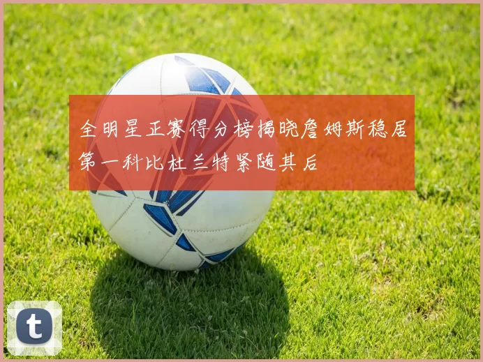 全明星正赛得分榜揭晓詹姆斯稳居第一科比杜兰特紧随其后