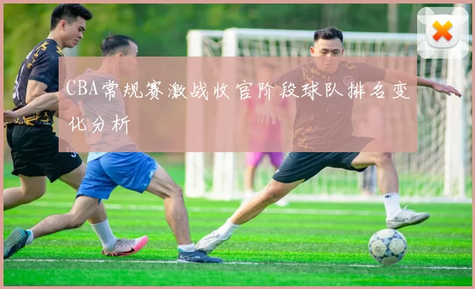 CBA常规赛激战收官阶段球队排名变化分析