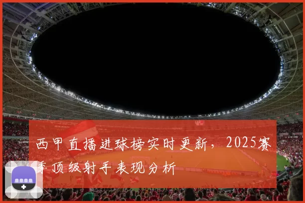 西甲直播进球榜实时更新，2025赛季顶级射手表现分析