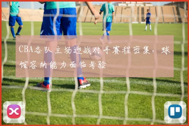 CBA各队主场迎战对手赛程密集,球馆容纳能力面临考验