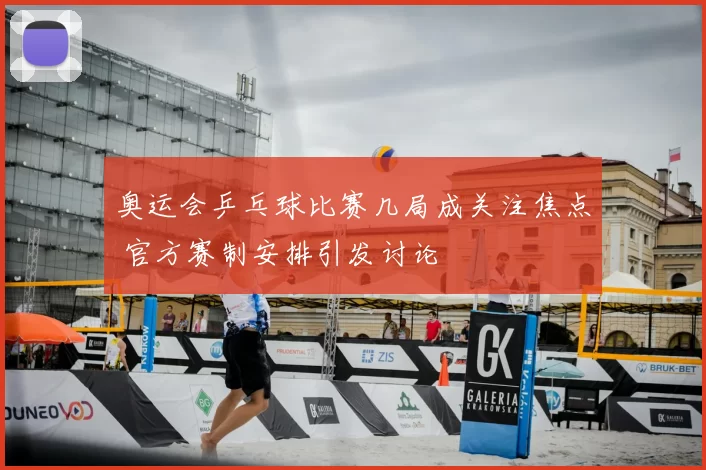 奥运会乒乓球比赛几局成关注焦点 官方赛制安排引发讨论