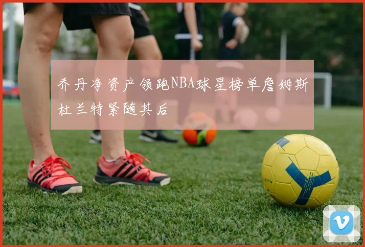 乔丹净资产领跑NBA球星榜单詹姆斯杜兰特紧随其后