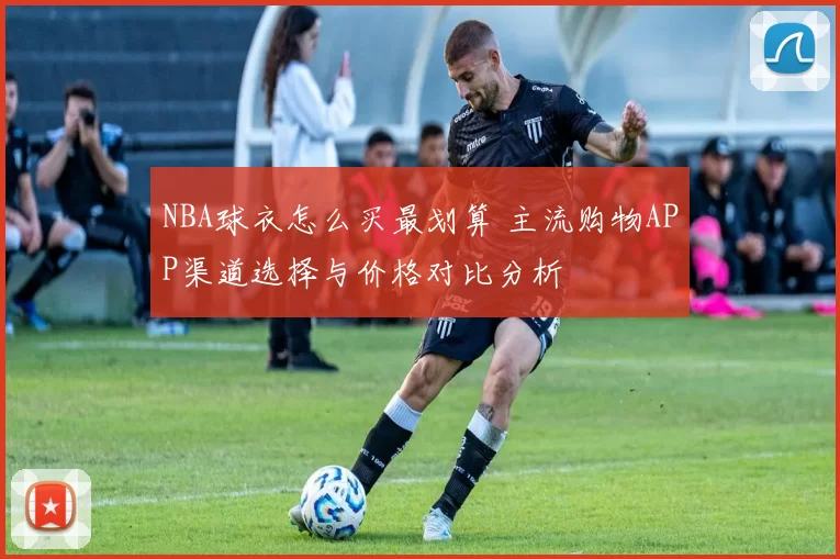 NBA球衣怎么买最划算 主流购物APP渠道选择与价格对比分析