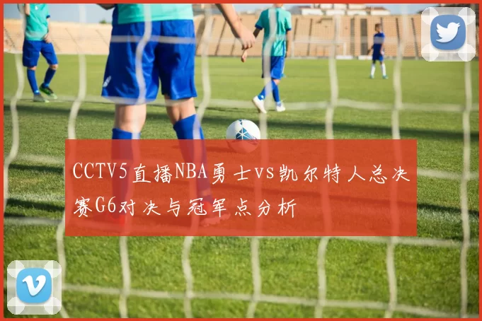 CCTV5直播NBA勇士vs凯尔特人总决赛G6对决与冠军点分析