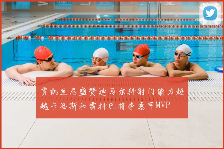 贾凯里尼盛赞迪马尔科射门能力超越卡洛斯和雷科巴将夺意甲MVP