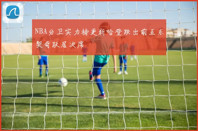 NBA分卫实力榜更新哈登跌出前五东契奇跃居次席