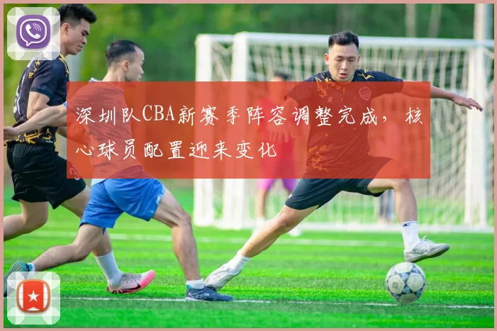 深圳队CBA新赛季阵容调整完成，核心球员配置迎来变化