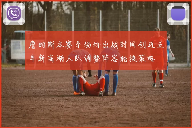 詹姆斯本赛季场均出战时间创近五年新高湖人队调整阵容轮换策略