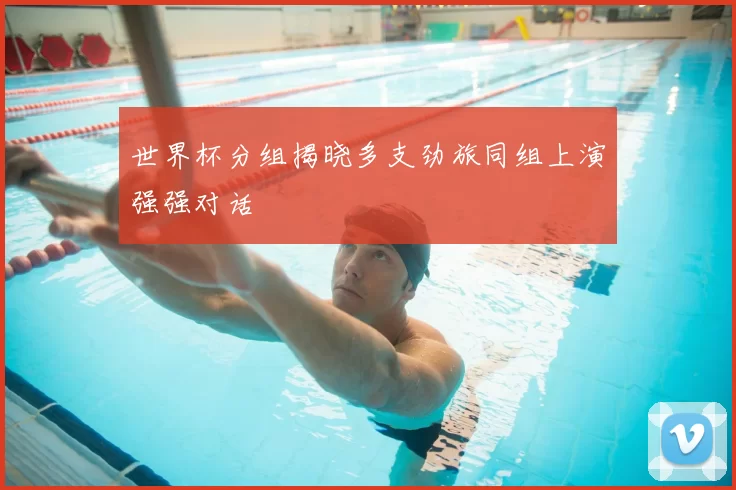 世界杯分组揭晓多支劲旅同组上演强强对话