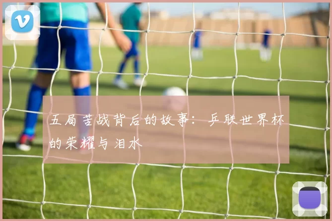 五局苦战背后的故事:乒联世界杯的荣耀与泪水