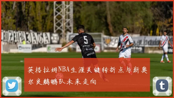 英格拉姆NBA生涯关键转折点与新奥尔良鹈鹕队未来走向