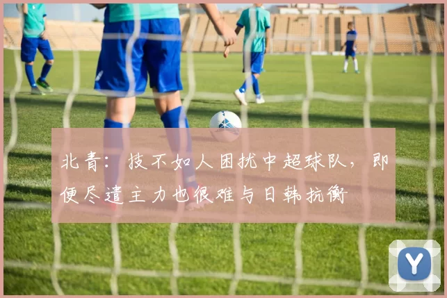 北青：技不如人困扰中超球队，即便尽遣主力也很难与日韩抗衡