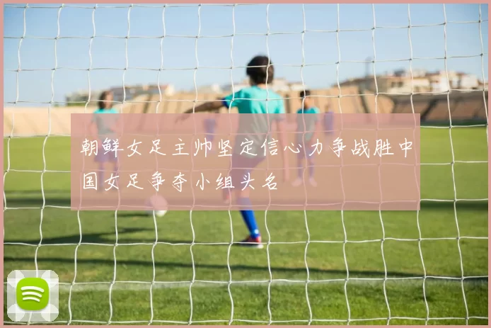 朝鲜女足主帅坚定信心力争战胜中国女足争夺小组头名